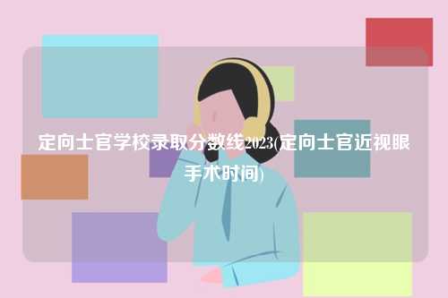定向士官學校錄取分數線2023(定向士官近視眼手術時間)-圖1
