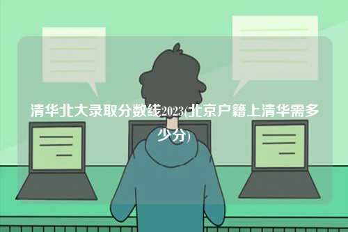 清華北大錄取分?jǐn)?shù)線2023(北京戶籍上清華需多少分)-圖1
